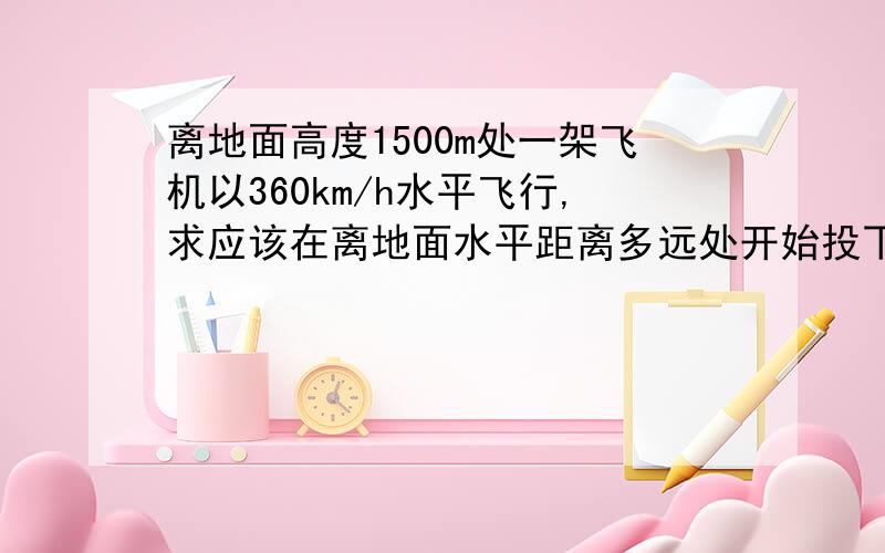 离地面高度1500m处一架飞机以360km/h水平飞行,求应该在离地面水平距离多远处开始投下,不受降落伞的影响离地面高度1500m处一架飞机以360km/h水平飞行,为了将物体投到地面,求应该在离地面水平