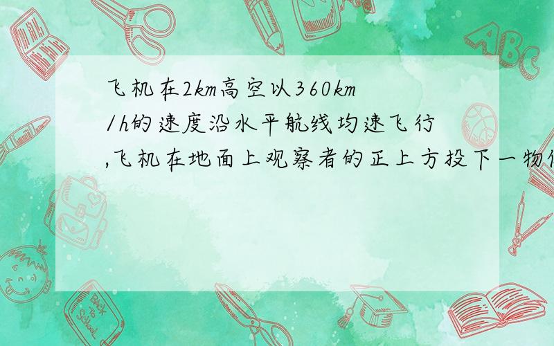 飞机在2km高空以360km/h的速度沿水平航线均速飞行,飞机在地面上观察者的正上方投下一物体,求物体落体地