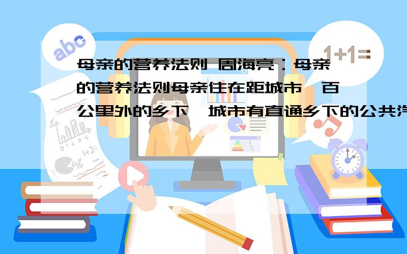 母亲的营养法则 周海亮：母亲的营养法则母亲住在距城市一百公里外的乡下,城市有直通乡下的公共汽车,一天一班.于是,每隔一个星期,母亲都要托司机师傅为他捎来一些新鲜蔬菜.母亲知道单