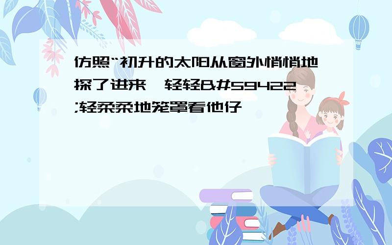 仿照“初升的太阳从窗外悄悄地探了进来,轻轻轻柔柔地笼罩看他仔