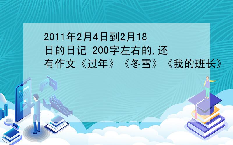 2011年2月4日到2月18日的日记 200字左右的,还有作文《过年》《冬雪》《我的班长》《 一件…的事》《启迪》最后一篇自拟