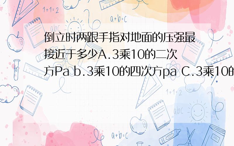 倒立时两跟手指对地面的压强最接近于多少A.3乘10的二次方Pa b.3乘10的四次方pa C.3乘10的六次方pa D.3乘10的八次方Pa