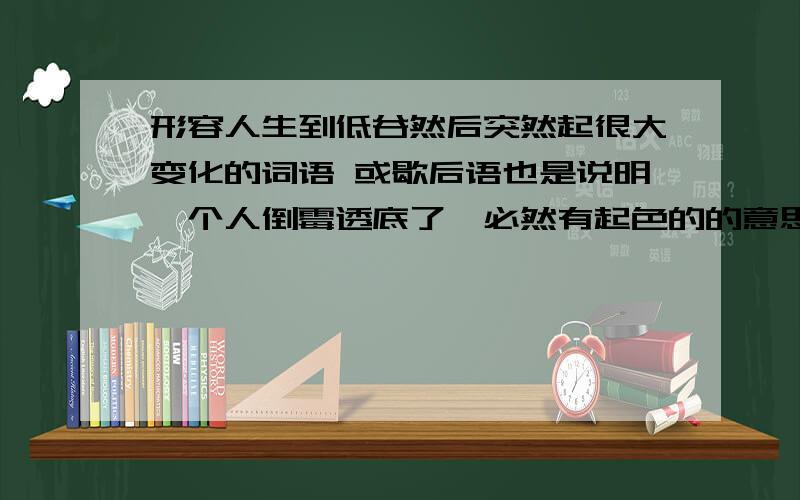 形容人生到低谷然后突然起很大变化的词语 或歇后语也是说明一个人倒霉透底了,必然有起色的的意思如：绝地反弹,绝地逢生 但是这2个又不足表达