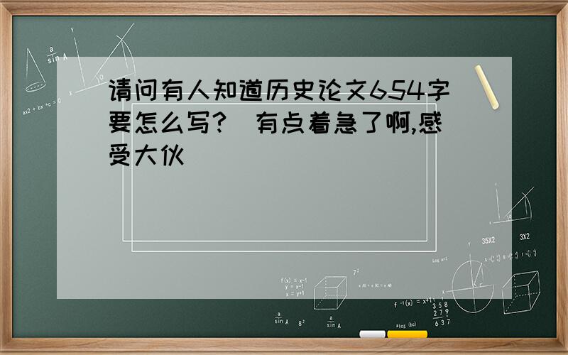 请问有人知道历史论文654字要怎么写?　有点着急了啊,感受大伙