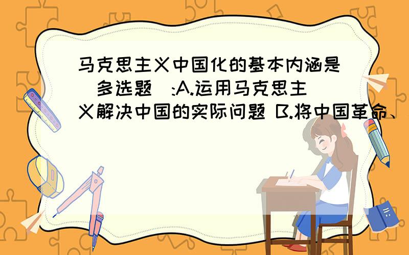 马克思主义中国化的基本内涵是（多选题）:A.运用马克思主义解决中国的实际问题 B.将中国革命、建马克思主义中国化的基本内涵是（多选题）:A.运用马克思主义解决中国的实际问题B.将中