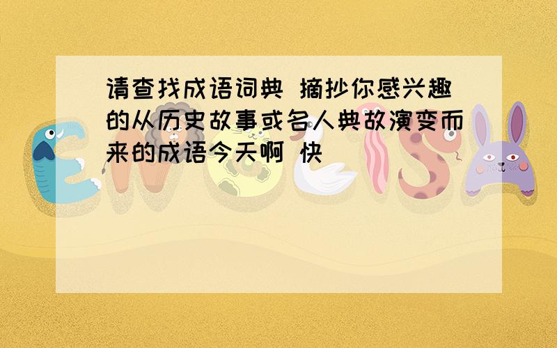 请查找成语词典 摘抄你感兴趣的从历史故事或名人典故演变而来的成语今天啊 快