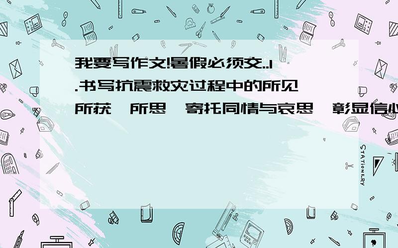 我要写作文!暑假必须交..1.书写抗震救灾过程中的所见,所获,所思,寄托同情与哀思,彰显信心和责任.2.爱国:以2008奥运会为主.书写对祖国的赤子深情(对北京奥运的关注,对壮美河山的热爱,对家