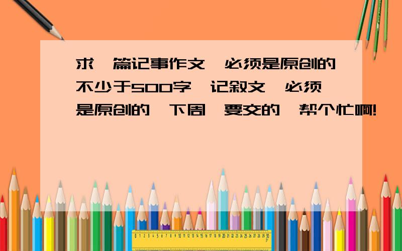 求一篇记事作文、必须是原创的不少于500字、记叙文、必须是原创的、下周一要交的、帮个忙啊!