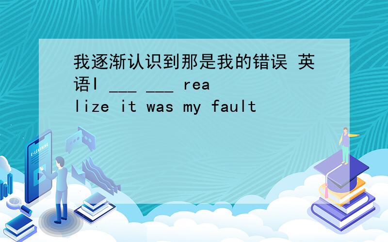 我逐渐认识到那是我的错误 英语I ___ ___ realize it was my fault