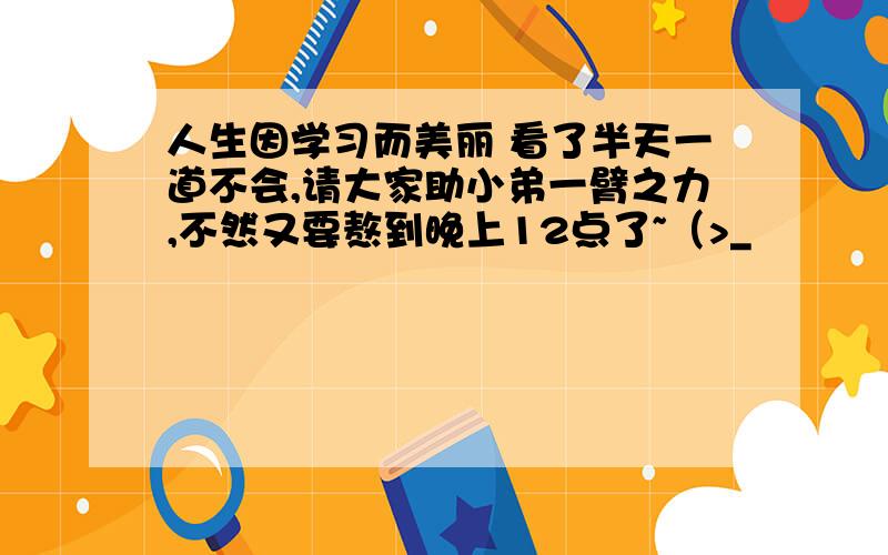 人生因学习而美丽 看了半天一道不会,请大家助小弟一臂之力,不然又要熬到晚上12点了~（>_