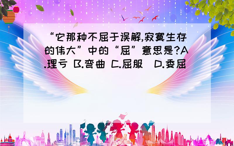 “它那种不屈于误解,寂寞生存的伟大”中的“屈”意思是?A.理亏 B.弯曲 C.屈服  D.委屈