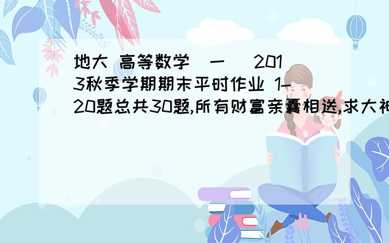 地大 高等数学(一) 2013秋季学期期末平时作业 1-20题总共30题,所有财富亲囊相送,求大神帮忙解答.第一题第二题第三题第四题第五题第六题第七题第八题第九题第十题第十一题第十二题第十三