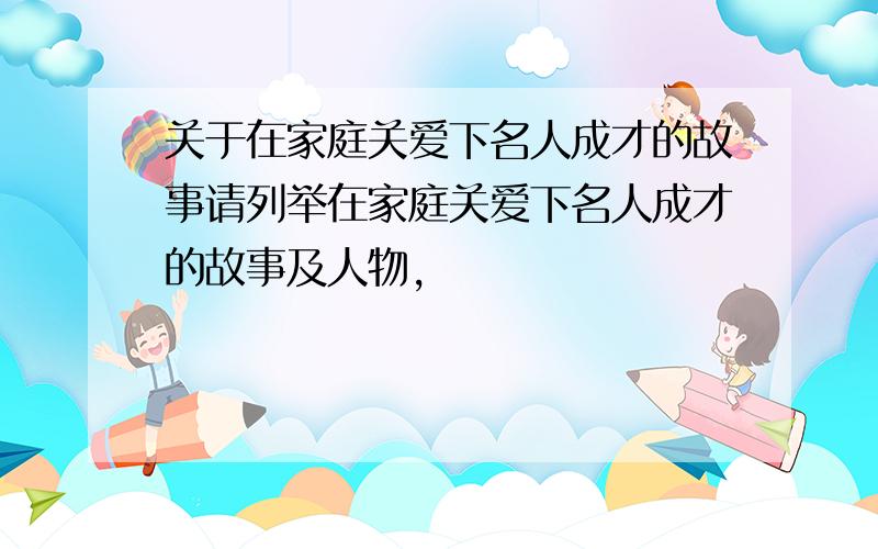 关于在家庭关爱下名人成才的故事请列举在家庭关爱下名人成才的故事及人物,