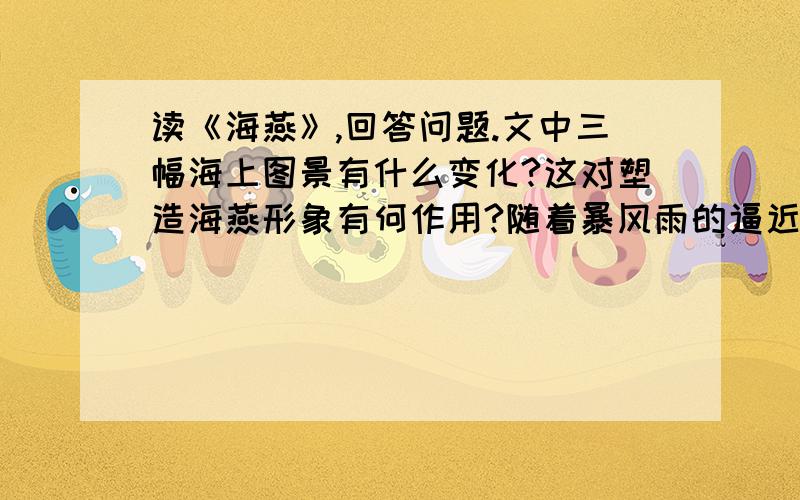 读《海燕》,回答问题.文中三幅海上图景有什么变化?这对塑造海燕形象有何作用?随着暴风雨的逼近,海燕的表现有什么变化?文中海燕是一个怎样的形象?比较海燕与海鸥、海鸭、海鹅面对暴风