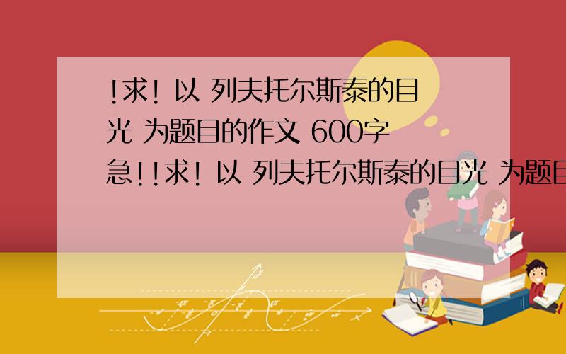 !求! 以 列夫托尔斯泰的目光 为题目的作文 600字 急!!求! 以 列夫托尔斯泰的目光 为题目的作文 600字   急!