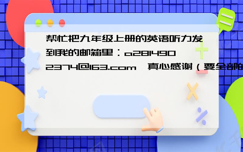 帮忙把九年级上册的英语听力发到我的邮箱里：a2814902374@163.com,真心感谢（要全部的）谢谢