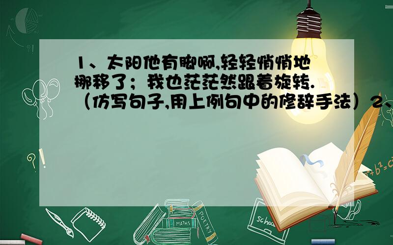 1、太阳他有脚啊,轻轻悄悄地挪移了；我也茫茫然跟着旋转.（仿写句子,用上例句中的修辞手法）2、我们要勇于改正和承认错误.（修改病句）