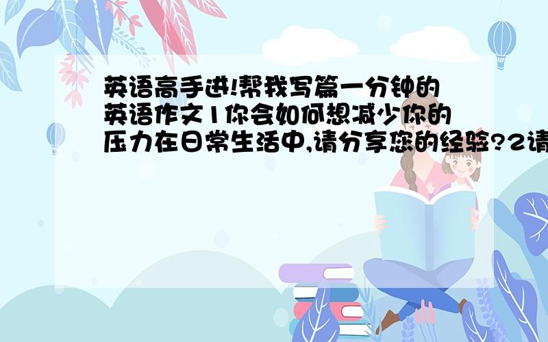 英语高手进!帮我写篇一分钟的英语作文1你会如何想减少你的压力在日常生活中,请分享您的经验?2请谈谈时间的重要性.你的观点是什么呢?3你认为上网对你有帮助吗?如果有那么是怎样帮助你