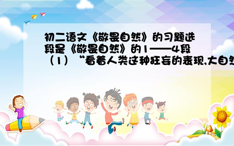 初二语文《敬畏自然》的习题选段是《敬畏自然》的1——4段（1）“看着人类这种狂妄的表现,大自然一定会窃笑——就像母亲对无知的孩子那样的笑.”中“这种”指代的内容是什么?（2）“