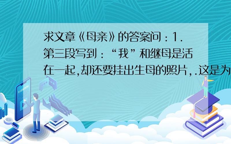 求文章《母亲》的答案问：1.第三段写到：“我”和继母是活在一起,却还要挂出生母的照片,.这是为什么?2.阅读第12段,联系全文,分析“我的眼泪一个劲儿往上涌”的原因3.作者在文末说：“