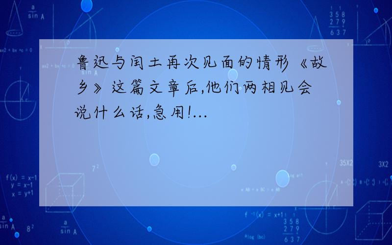 鲁迅与闰土再次见面的情形《故乡》这篇文章后,他们两相见会说什么话,急用!...