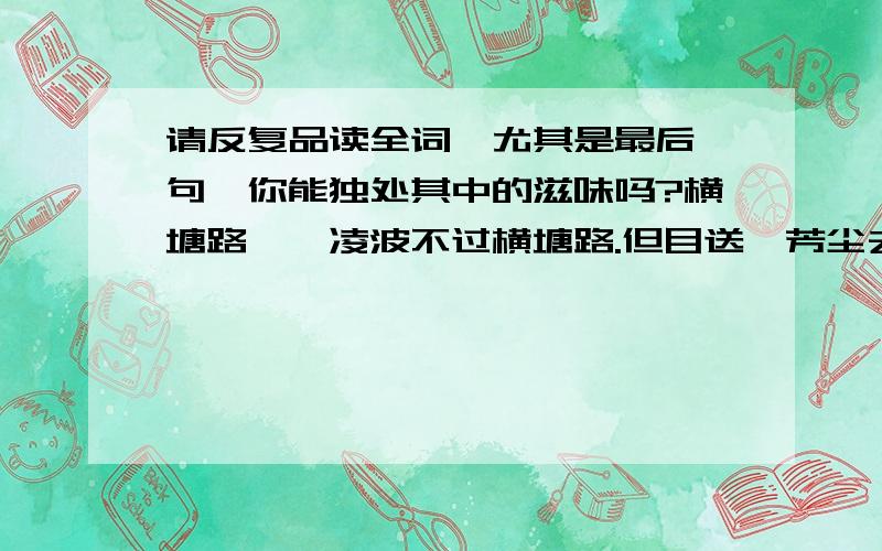 请反复品读全词,尤其是最后一句,你能独处其中的滋味吗?横塘路　　凌波不过横塘路.但目送、芳尘去.锦瑟华年谁与度?月桥花院,琐窗朱户.只有春知处.　　飞云冉冉蘅皋暮,彩笔新题断肠句.