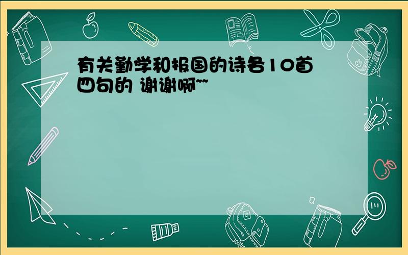 有关勤学和报国的诗各10首 四句的 谢谢啊~~