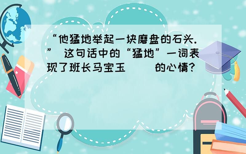 “他猛地举起一块磨盘的石头.” 这句话中的“猛地”一词表现了班长马宝玉（ ）的心情?