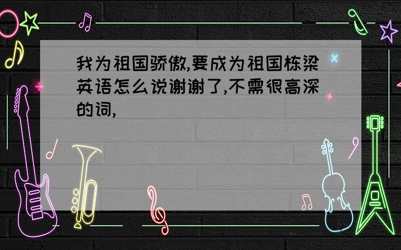 我为祖国骄傲,要成为祖国栋梁英语怎么说谢谢了,不需很高深的词,