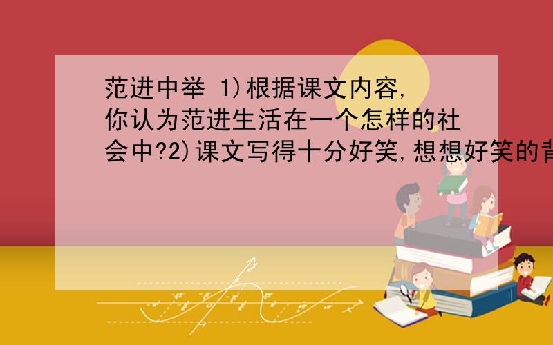 范进中举 1)根据课文内容,你认为范进生活在一个怎样的社会中?2)课文写得十分好笑,想想好笑的背后隐含着什么?