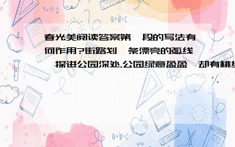 春光美阅读答案第一段的写法有何作用?街路划一条漂亮的弧线,探进公园深处.公园绿意盈盈,却有桃红粉红轻轻将绿意打破.柳絮纷飞,落满松软的一地.鸽子们悠闲地散步,孩子们快乐地追逐,空