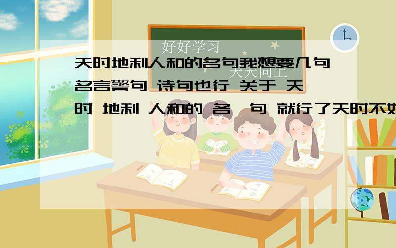 天时地利人和的名句我想要几句名言警句 诗句也行 关于 天时 地利 人和的 各一句 就行了天时不如地利,地利不如人和 这句就免了