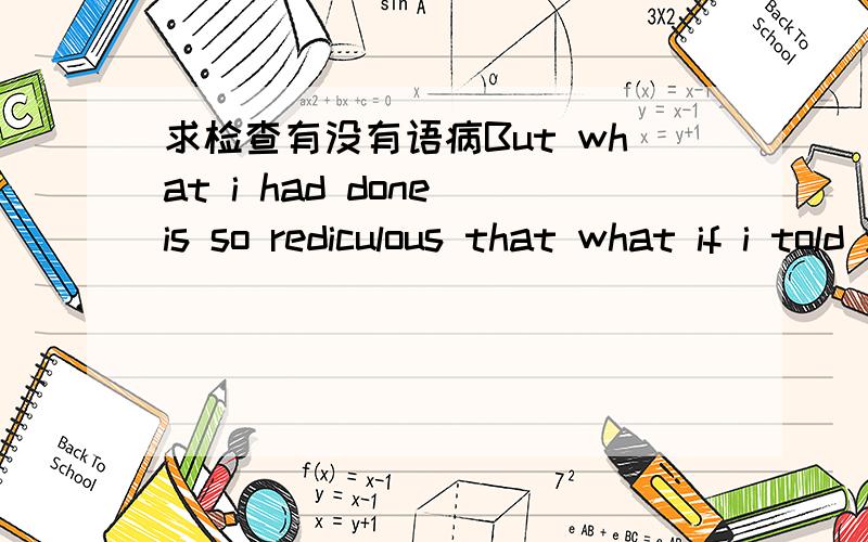 求检查有没有语病But what i had done is so rediculous that what if i told you you would laugh at me.