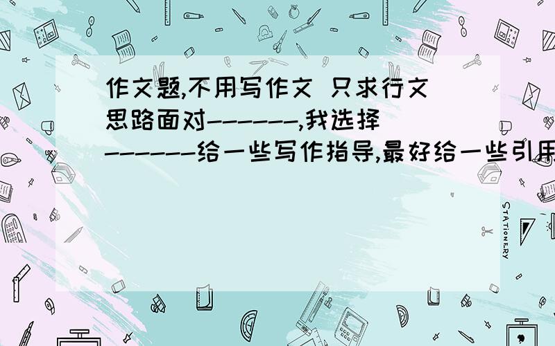 作文题,不用写作文 只求行文思路面对------,我选择------给一些写作指导,最好给一些引用材料