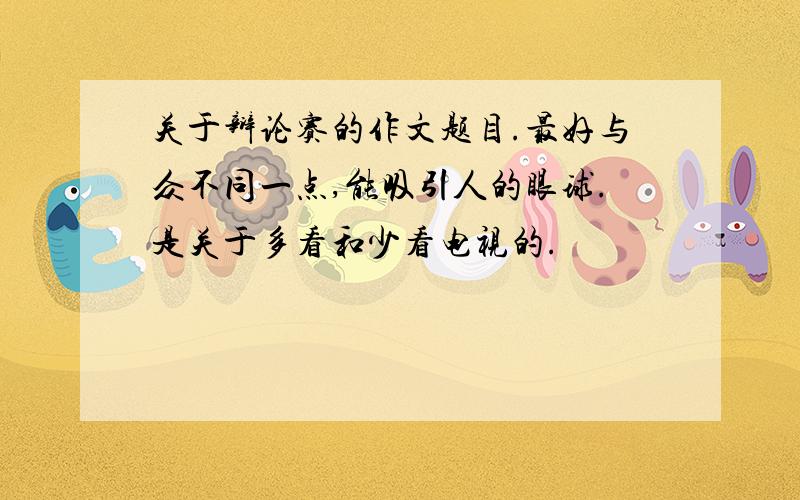 关于辩论赛的作文题目.最好与众不同一点,能吸引人的眼球.是关于多看和少看电视的.