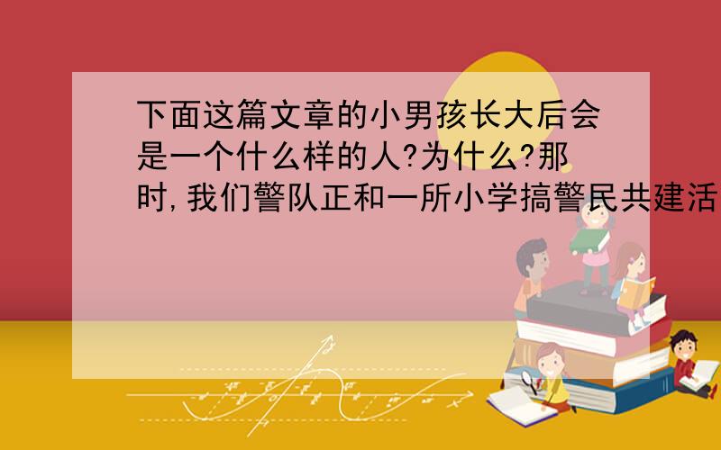 下面这篇文章的小男孩长大后会是一个什么样的人?为什么?那时,我们警队正和一所小学搞警民共建活动,小学生们每到周末就要自发地到警队来打扫卫生,这让我们感到有些不好意思.几年领导