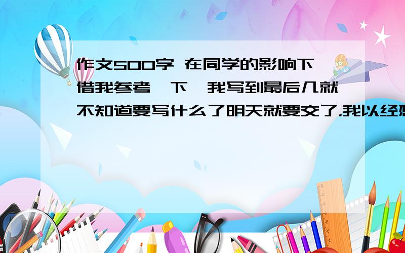 作文500字 在同学的影响下借我参考一下,我写到最后几就不知道要写什么了明天就要交了，我以经想不出来要写什么了