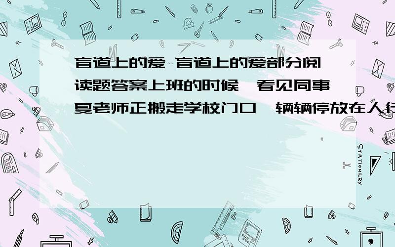 盲道上的爱 盲道上的爱部分阅读题答案上班的时候,看见同事夏老师正搬走学校门口一辆辆停放在人行道上的自行车.我走过去,和她一道搬.我说: