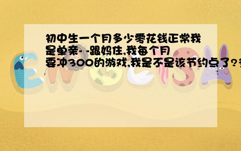 初中生一个月多少零花钱正常我是单亲- -跟妈住,我每个月要冲300的游戏,我是不是该节约点了?多少合适- -