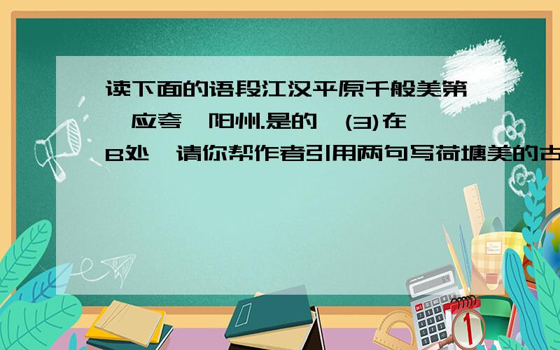 读下面的语段江汉平原千般美第一应夸沔阳州.是的,(3)在B处,请你帮作者引用两句写荷塘美的古诗句读下面的句子,按要求做8——11题.江汉平原千般美,第一应夸沔阳州.是的,这里是著名的“鱼