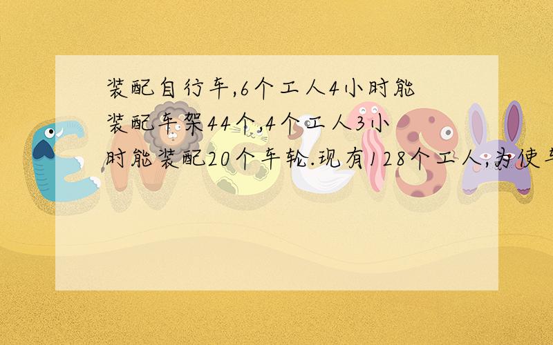 装配自行车,6个工人4小时能装配车架44个,4个工人3小时能装配20个车轮.现有128个工人,为使车架、车轮装配成整车出厂,应安排多少人装配车架,多少人装配车轮?