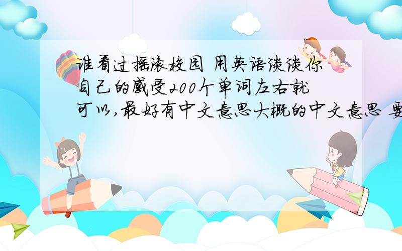 谁看过摇滚校园 用英语谈谈你自己的感受200个单词左右就可以,最好有中文意思大概的中文意思 要不我不知道写的是什么