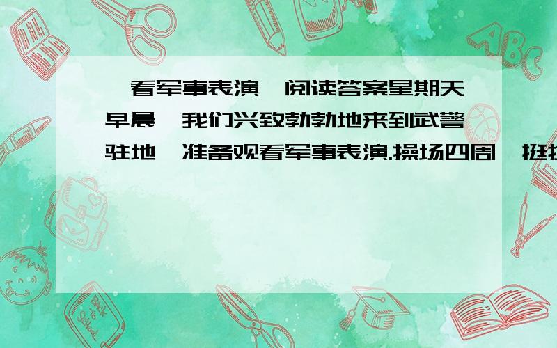 《看军事表演》阅读答案星期天早晨,我们兴致勃勃地来到武警驻地,准备观看军事表演.操场四周,挺拔的松树像士兵一样整齐地排列着.我们坐在树荫下,盼望着、盼望着.“一、二、一……”一