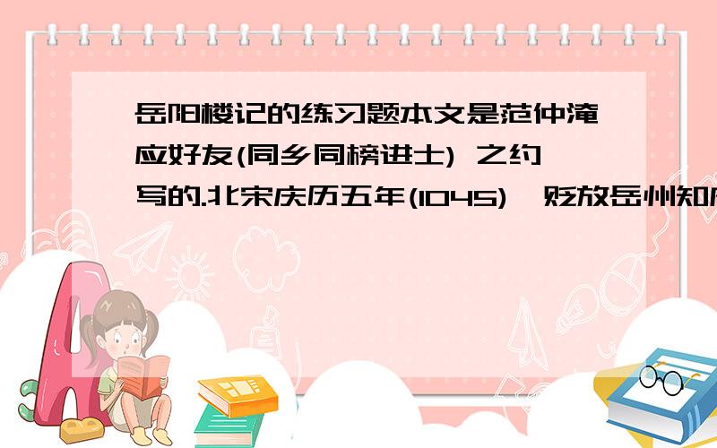 岳阳楼记的练习题本文是范仲淹应好友(同乡同榜进士) 之约写的.北宋庆历五年(1045),贬放岳州知府的滕子京重修的岳阳楼行将落成,滕氏认为“山水非有楼观登临者不为显,楼观非有文字述记者