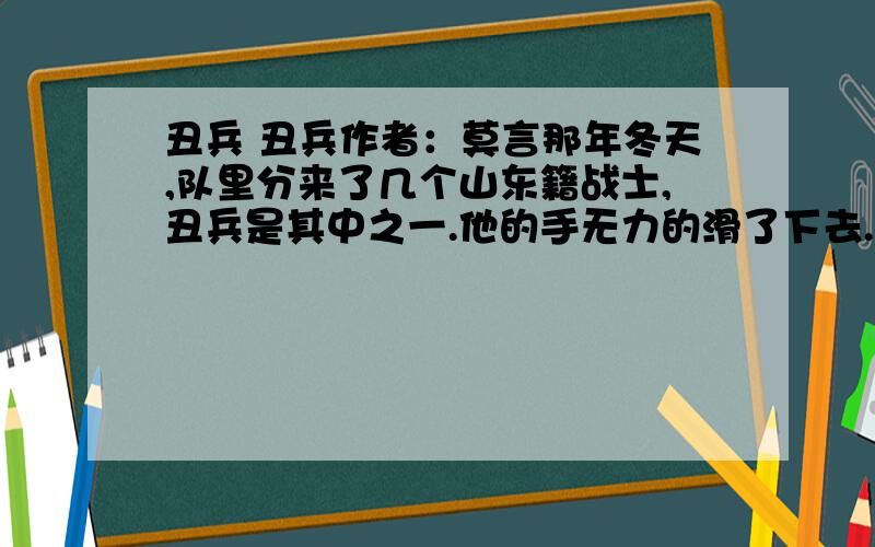 丑兵 丑兵作者：莫言那年冬天,队里分来了几个山东籍战士,丑兵是其中之一.他的手无力的滑了下去.题是1.用简洁的词语梳理我对丑兵的态度变化过程.2.选文才用了那种记叙顺序?找出相应的