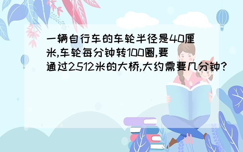 一辆自行车的车轮半径是40厘米,车轮每分钟转100圈,要通过2512米的大桥,大约需要几分钟?