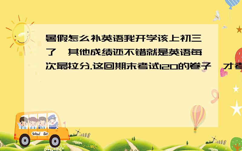 暑假怎么补英语我开学该上初三了,其他成绩还不错就是英语每次最拉分.这回期末考试120的卷子,才考了98分.我想在这个暑假把英语不回来,就是把初一到初二的补回来.请问 我该怎么补?