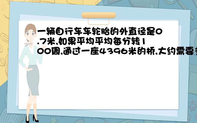 一辆自行车车轮胎的外直径是0.7米,如果平均平均每分转100周,通过一座4396米的桥,大约需要多少分钟?