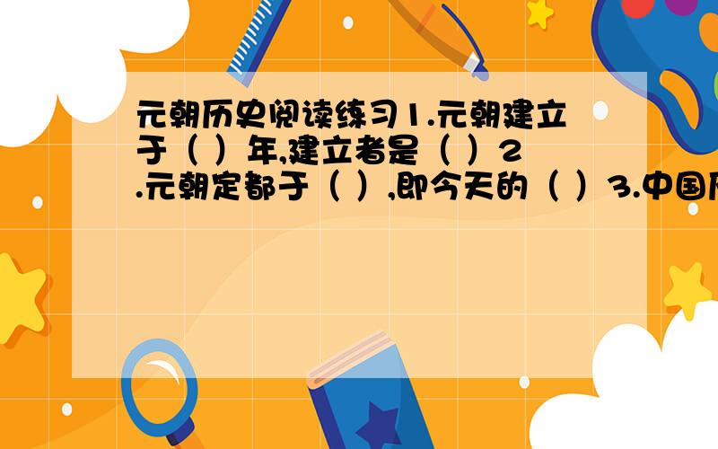 元朝历史阅读练习1.元朝建立于（ ）年,建立者是（ ）2.元朝定都于（ ）,即今天的（ ）3.中国历史上第一个有少数名族建立的统一的封建政权是（ ）由（ ）民族建立4.元军南下进攻南宋都城