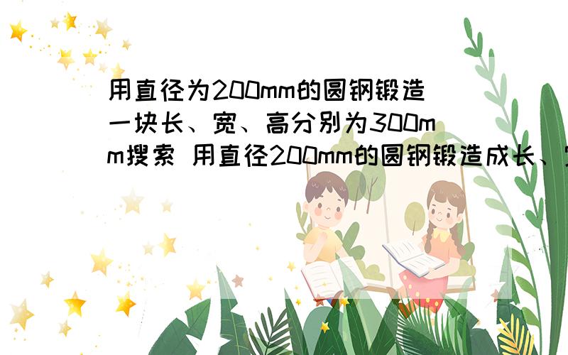 用直径为200mm的圆钢锻造一块长、宽、高分别为300mm搜索 用直径200mm的圆钢锻造成长、宽、高、分别是300mm、300mm、80mm的长方形钢锭问需截取圆钢多长?要用一元一次方程做.